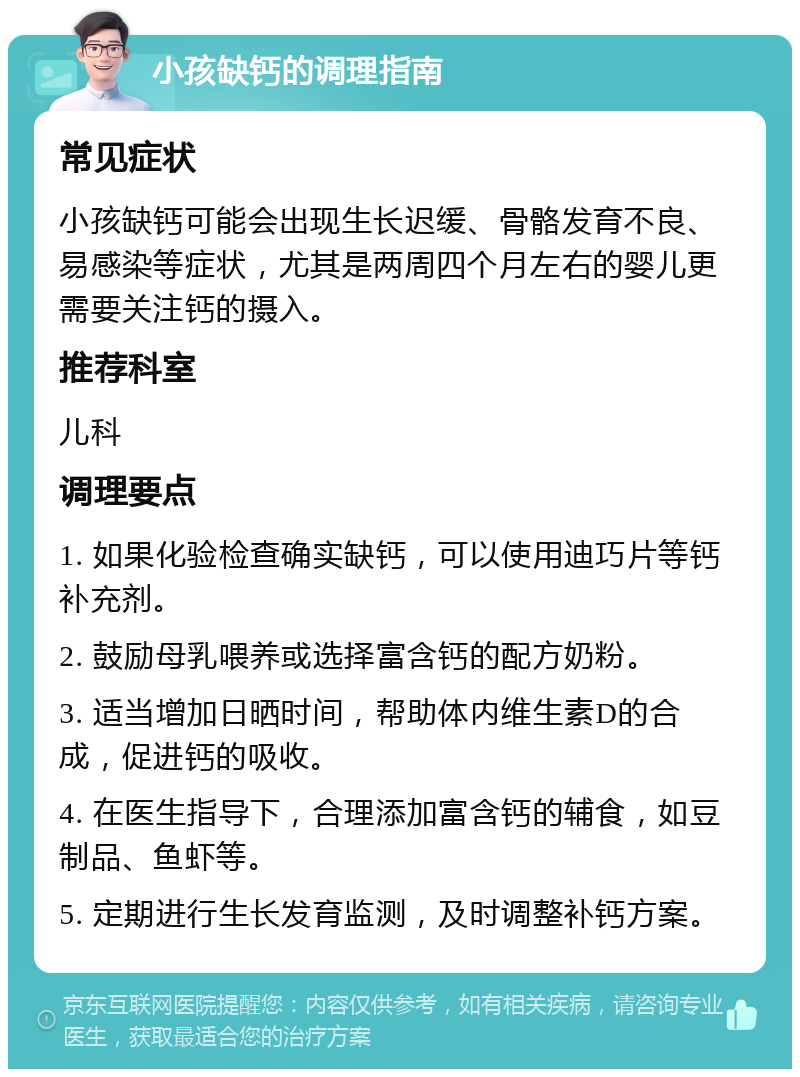 小孩缺钙的调理指南 常见症状 小孩缺钙可能会出现生长迟缓、骨骼发育不良、易感染等症状，尤其是两周四个月左右的婴儿更需要关注钙的摄入。 推荐科室 儿科 调理要点 1. 如果化验检查确实缺钙，可以使用迪巧片等钙补充剂。 2. 鼓励母乳喂养或选择富含钙的配方奶粉。 3. 适当增加日晒时间，帮助体内维生素D的合成，促进钙的吸收。 4. 在医生指导下，合理添加富含钙的辅食，如豆制品、鱼虾等。 5. 定期进行生长发育监测，及时调整补钙方案。