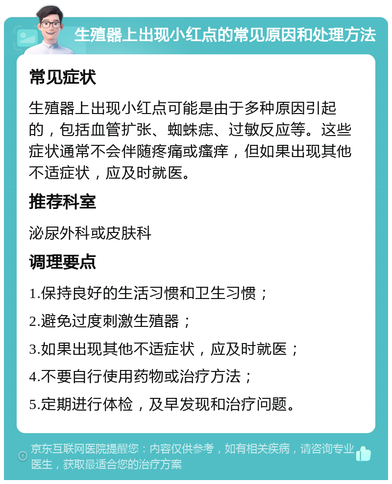 生殖器上出现小红点的常见原因和处理方法 常见症状 生殖器上出现小红点可能是由于多种原因引起的，包括血管扩张、蜘蛛痣、过敏反应等。这些症状通常不会伴随疼痛或瘙痒，但如果出现其他不适症状，应及时就医。 推荐科室 泌尿外科或皮肤科 调理要点 1.保持良好的生活习惯和卫生习惯； 2.避免过度刺激生殖器； 3.如果出现其他不适症状，应及时就医； 4.不要自行使用药物或治疗方法； 5.定期进行体检，及早发现和治疗问题。