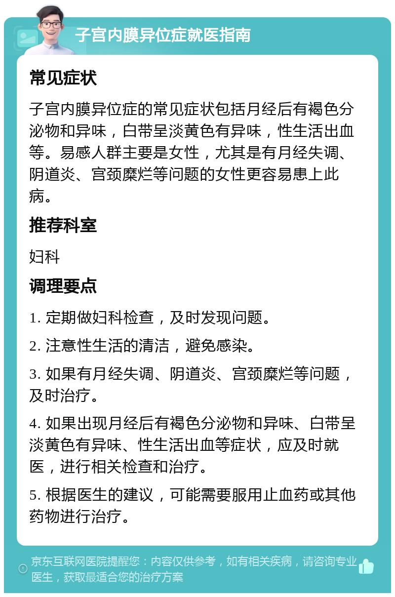 子宫内膜异位症就医指南 常见症状 子宫内膜异位症的常见症状包括月经后有褐色分泌物和异味，白带呈淡黄色有异味，性生活出血等。易感人群主要是女性，尤其是有月经失调、阴道炎、宫颈糜烂等问题的女性更容易患上此病。 推荐科室 妇科 调理要点 1. 定期做妇科检查，及时发现问题。 2. 注意性生活的清洁，避免感染。 3. 如果有月经失调、阴道炎、宫颈糜烂等问题，及时治疗。 4. 如果出现月经后有褐色分泌物和异味、白带呈淡黄色有异味、性生活出血等症状，应及时就医，进行相关检查和治疗。 5. 根据医生的建议，可能需要服用止血药或其他药物进行治疗。