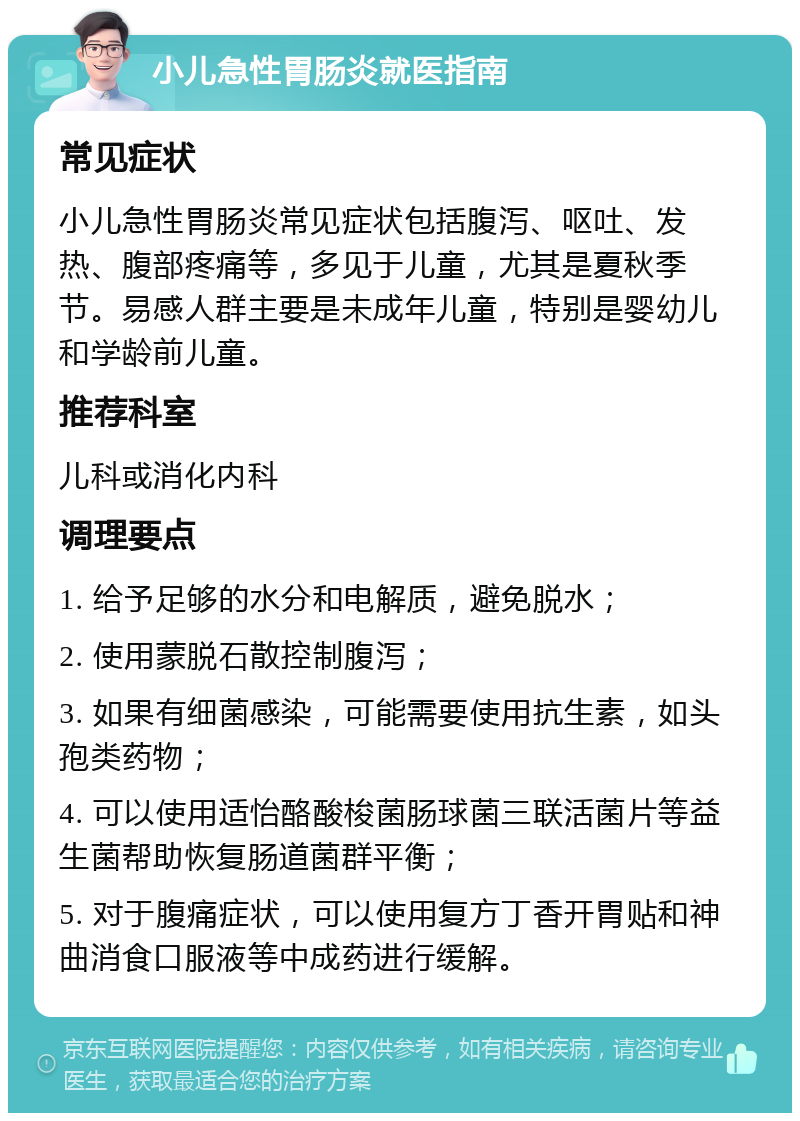 小儿急性胃肠炎就医指南 常见症状 小儿急性胃肠炎常见症状包括腹泻、呕吐、发热、腹部疼痛等，多见于儿童，尤其是夏秋季节。易感人群主要是未成年儿童，特别是婴幼儿和学龄前儿童。 推荐科室 儿科或消化内科 调理要点 1. 给予足够的水分和电解质，避免脱水； 2. 使用蒙脱石散控制腹泻； 3. 如果有细菌感染，可能需要使用抗生素，如头孢类药物； 4. 可以使用适怡酪酸梭菌肠球菌三联活菌片等益生菌帮助恢复肠道菌群平衡； 5. 对于腹痛症状，可以使用复方丁香开胃贴和神曲消食口服液等中成药进行缓解。