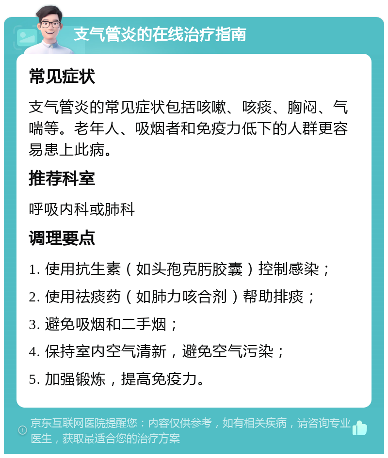 支气管炎的在线治疗指南 常见症状 支气管炎的常见症状包括咳嗽、咳痰、胸闷、气喘等。老年人、吸烟者和免疫力低下的人群更容易患上此病。 推荐科室 呼吸内科或肺科 调理要点 1. 使用抗生素（如头孢克肟胶囊）控制感染； 2. 使用祛痰药（如肺力咳合剂）帮助排痰； 3. 避免吸烟和二手烟； 4. 保持室内空气清新，避免空气污染； 5. 加强锻炼，提高免疫力。