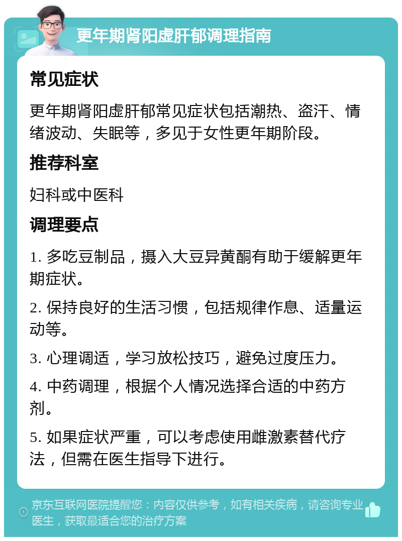 更年期肾阳虚肝郁调理指南 常见症状 更年期肾阳虚肝郁常见症状包括潮热、盗汗、情绪波动、失眠等，多见于女性更年期阶段。 推荐科室 妇科或中医科 调理要点 1. 多吃豆制品，摄入大豆异黄酮有助于缓解更年期症状。 2. 保持良好的生活习惯，包括规律作息、适量运动等。 3. 心理调适，学习放松技巧，避免过度压力。 4. 中药调理，根据个人情况选择合适的中药方剂。 5. 如果症状严重，可以考虑使用雌激素替代疗法，但需在医生指导下进行。