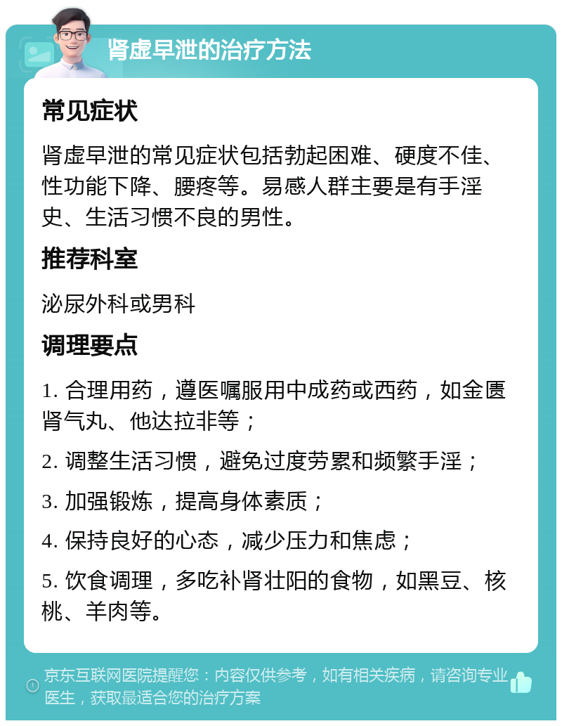 肾虚早泄的治疗方法 常见症状 肾虚早泄的常见症状包括勃起困难、硬度不佳、性功能下降、腰疼等。易感人群主要是有手淫史、生活习惯不良的男性。 推荐科室 泌尿外科或男科 调理要点 1. 合理用药，遵医嘱服用中成药或西药，如金匮肾气丸、他达拉非等； 2. 调整生活习惯，避免过度劳累和频繁手淫； 3. 加强锻炼，提高身体素质； 4. 保持良好的心态，减少压力和焦虑； 5. 饮食调理，多吃补肾壮阳的食物，如黑豆、核桃、羊肉等。