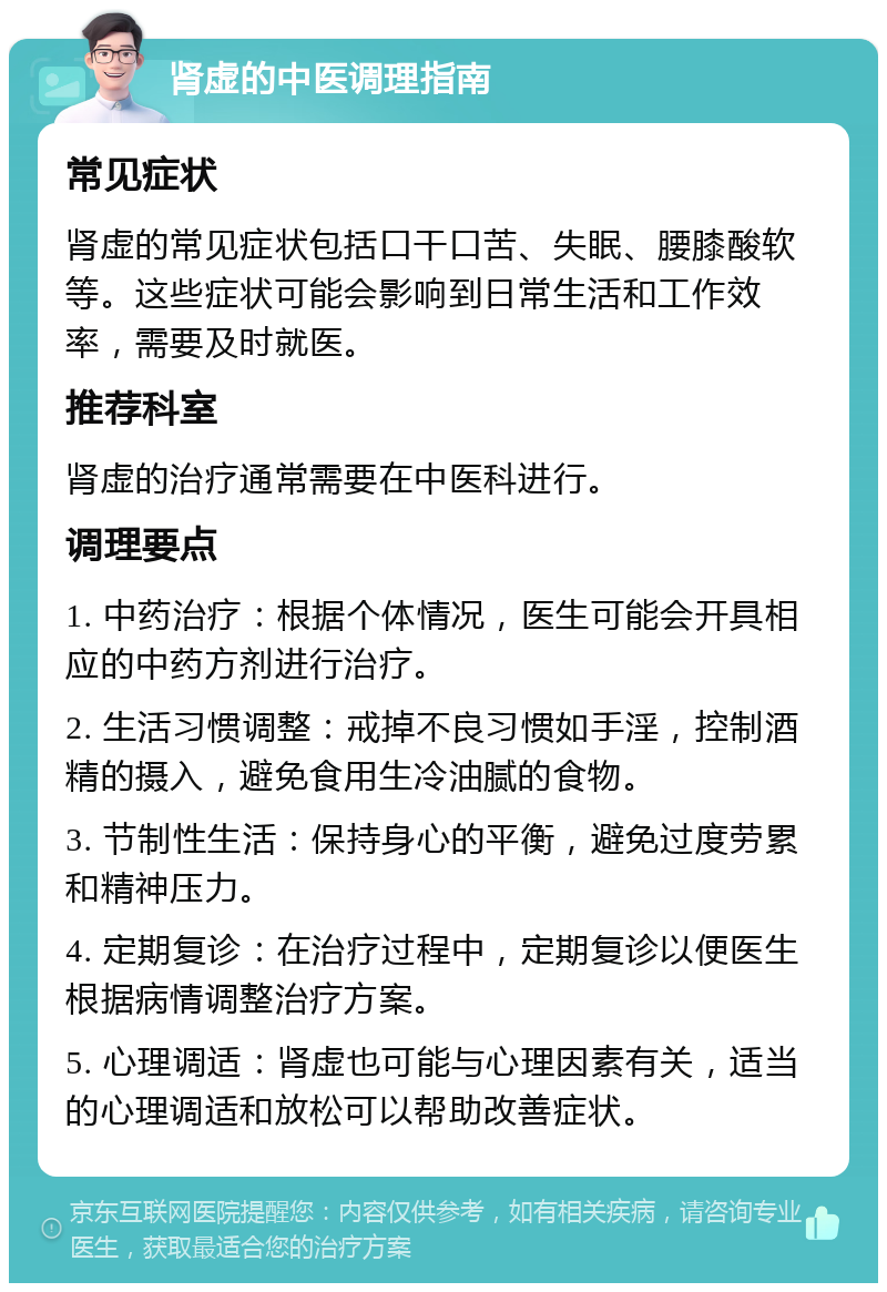 肾虚的中医调理指南 常见症状 肾虚的常见症状包括口干口苦、失眠、腰膝酸软等。这些症状可能会影响到日常生活和工作效率，需要及时就医。 推荐科室 肾虚的治疗通常需要在中医科进行。 调理要点 1. 中药治疗：根据个体情况，医生可能会开具相应的中药方剂进行治疗。 2. 生活习惯调整：戒掉不良习惯如手淫，控制酒精的摄入，避免食用生冷油腻的食物。 3. 节制性生活：保持身心的平衡，避免过度劳累和精神压力。 4. 定期复诊：在治疗过程中，定期复诊以便医生根据病情调整治疗方案。 5. 心理调适：肾虚也可能与心理因素有关，适当的心理调适和放松可以帮助改善症状。