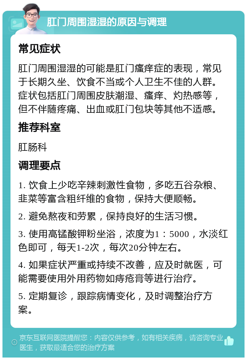 肛门周围湿湿的原因与调理 常见症状 肛门周围湿湿的可能是肛门瘙痒症的表现，常见于长期久坐、饮食不当或个人卫生不佳的人群。症状包括肛门周围皮肤潮湿、瘙痒、灼热感等，但不伴随疼痛、出血或肛门包块等其他不适感。 推荐科室 肛肠科 调理要点 1. 饮食上少吃辛辣刺激性食物，多吃五谷杂粮、韭菜等富含粗纤维的食物，保持大便顺畅。 2. 避免熬夜和劳累，保持良好的生活习惯。 3. 使用高锰酸钾粉坐浴，浓度为1：5000，水淡红色即可，每天1-2次，每次20分钟左右。 4. 如果症状严重或持续不改善，应及时就医，可能需要使用外用药物如痔疮膏等进行治疗。 5. 定期复诊，跟踪病情变化，及时调整治疗方案。