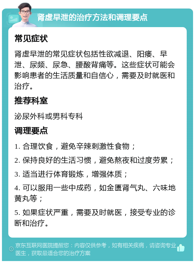 肾虚早泄的治疗方法和调理要点 常见症状 肾虚早泄的常见症状包括性欲减退、阳痿、早泄、尿频、尿急、腰酸背痛等。这些症状可能会影响患者的生活质量和自信心，需要及时就医和治疗。 推荐科室 泌尿外科或男科专科 调理要点 1. 合理饮食，避免辛辣刺激性食物； 2. 保持良好的生活习惯，避免熬夜和过度劳累； 3. 适当进行体育锻炼，增强体质； 4. 可以服用一些中成药，如金匮肾气丸、六味地黄丸等； 5. 如果症状严重，需要及时就医，接受专业的诊断和治疗。