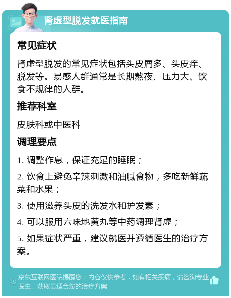 肾虚型脱发就医指南 常见症状 肾虚型脱发的常见症状包括头皮屑多、头皮痒、脱发等。易感人群通常是长期熬夜、压力大、饮食不规律的人群。 推荐科室 皮肤科或中医科 调理要点 1. 调整作息，保证充足的睡眠； 2. 饮食上避免辛辣刺激和油腻食物，多吃新鲜蔬菜和水果； 3. 使用滋养头皮的洗发水和护发素； 4. 可以服用六味地黄丸等中药调理肾虚； 5. 如果症状严重，建议就医并遵循医生的治疗方案。