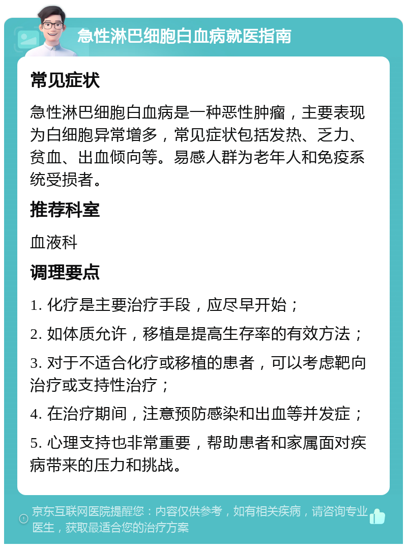 急性淋巴细胞白血病就医指南 常见症状 急性淋巴细胞白血病是一种恶性肿瘤，主要表现为白细胞异常增多，常见症状包括发热、乏力、贫血、出血倾向等。易感人群为老年人和免疫系统受损者。 推荐科室 血液科 调理要点 1. 化疗是主要治疗手段，应尽早开始； 2. 如体质允许，移植是提高生存率的有效方法； 3. 对于不适合化疗或移植的患者，可以考虑靶向治疗或支持性治疗； 4. 在治疗期间，注意预防感染和出血等并发症； 5. 心理支持也非常重要，帮助患者和家属面对疾病带来的压力和挑战。