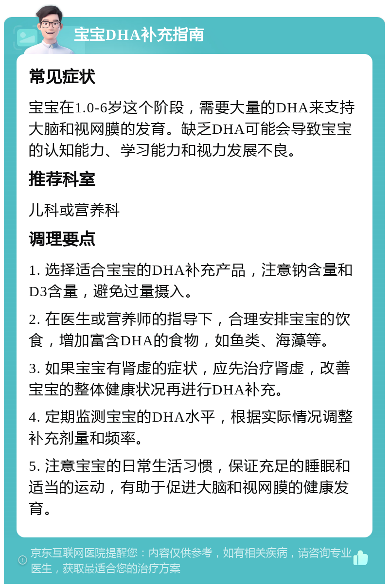 宝宝DHA补充指南 常见症状 宝宝在1.0-6岁这个阶段，需要大量的DHA来支持大脑和视网膜的发育。缺乏DHA可能会导致宝宝的认知能力、学习能力和视力发展不良。 推荐科室 儿科或营养科 调理要点 1. 选择适合宝宝的DHA补充产品，注意钠含量和D3含量，避免过量摄入。 2. 在医生或营养师的指导下，合理安排宝宝的饮食，增加富含DHA的食物，如鱼类、海藻等。 3. 如果宝宝有肾虚的症状，应先治疗肾虚，改善宝宝的整体健康状况再进行DHA补充。 4. 定期监测宝宝的DHA水平，根据实际情况调整补充剂量和频率。 5. 注意宝宝的日常生活习惯，保证充足的睡眠和适当的运动，有助于促进大脑和视网膜的健康发育。