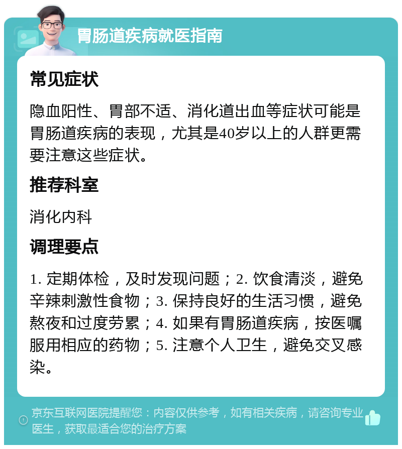 胃肠道疾病就医指南 常见症状 隐血阳性、胃部不适、消化道出血等症状可能是胃肠道疾病的表现，尤其是40岁以上的人群更需要注意这些症状。 推荐科室 消化内科 调理要点 1. 定期体检，及时发现问题；2. 饮食清淡，避免辛辣刺激性食物；3. 保持良好的生活习惯，避免熬夜和过度劳累；4. 如果有胃肠道疾病，按医嘱服用相应的药物；5. 注意个人卫生，避免交叉感染。