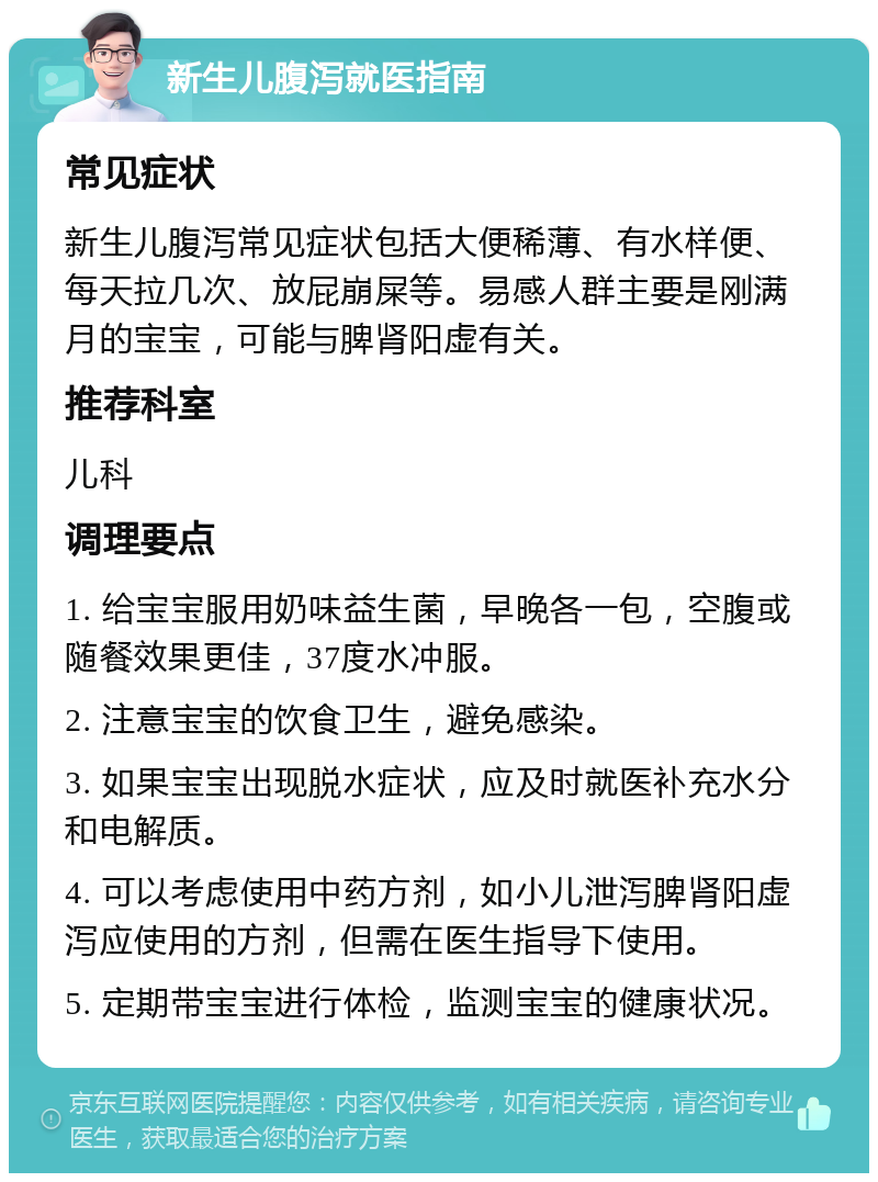 新生儿腹泻就医指南 常见症状 新生儿腹泻常见症状包括大便稀薄、有水样便、每天拉几次、放屁崩屎等。易感人群主要是刚满月的宝宝，可能与脾肾阳虚有关。 推荐科室 儿科 调理要点 1. 给宝宝服用奶味益生菌，早晚各一包，空腹或随餐效果更佳，37度水冲服。 2. 注意宝宝的饮食卫生，避免感染。 3. 如果宝宝出现脱水症状，应及时就医补充水分和电解质。 4. 可以考虑使用中药方剂，如小儿泄泻脾肾阳虚泻应使用的方剂，但需在医生指导下使用。 5. 定期带宝宝进行体检，监测宝宝的健康状况。