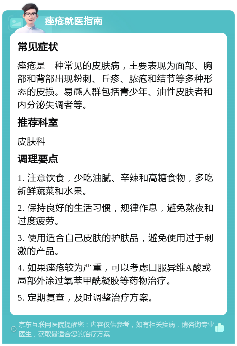 痤疮就医指南 常见症状 痤疮是一种常见的皮肤病，主要表现为面部、胸部和背部出现粉刺、丘疹、脓疱和结节等多种形态的皮损。易感人群包括青少年、油性皮肤者和内分泌失调者等。 推荐科室 皮肤科 调理要点 1. 注意饮食，少吃油腻、辛辣和高糖食物，多吃新鲜蔬菜和水果。 2. 保持良好的生活习惯，规律作息，避免熬夜和过度疲劳。 3. 使用适合自己皮肤的护肤品，避免使用过于刺激的产品。 4. 如果痤疮较为严重，可以考虑口服异维A酸或局部外涂过氧苯甲酰凝胶等药物治疗。 5. 定期复查，及时调整治疗方案。