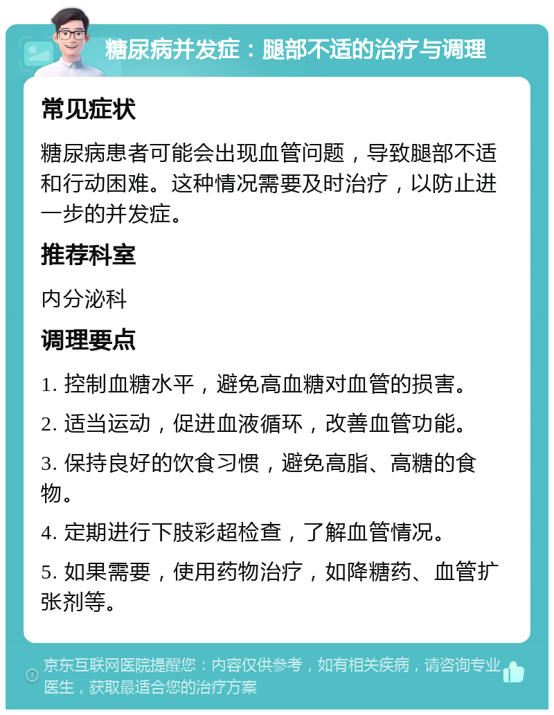 糖尿病并发症：腿部不适的治疗与调理 常见症状 糖尿病患者可能会出现血管问题，导致腿部不适和行动困难。这种情况需要及时治疗，以防止进一步的并发症。 推荐科室 内分泌科 调理要点 1. 控制血糖水平，避免高血糖对血管的损害。 2. 适当运动，促进血液循环，改善血管功能。 3. 保持良好的饮食习惯，避免高脂、高糖的食物。 4. 定期进行下肢彩超检查，了解血管情况。 5. 如果需要，使用药物治疗，如降糖药、血管扩张剂等。