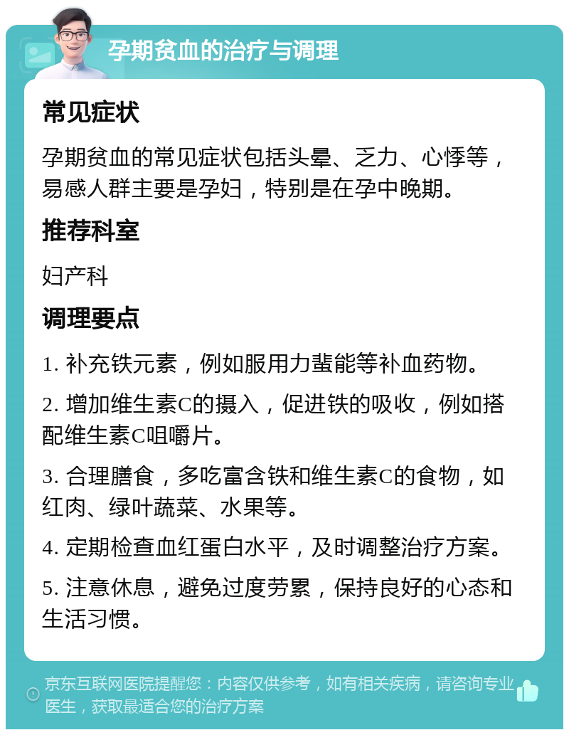 孕期贫血的治疗与调理 常见症状 孕期贫血的常见症状包括头晕、乏力、心悸等，易感人群主要是孕妇，特别是在孕中晚期。 推荐科室 妇产科 调理要点 1. 补充铁元素，例如服用力蜚能等补血药物。 2. 增加维生素C的摄入，促进铁的吸收，例如搭配维生素C咀嚼片。 3. 合理膳食，多吃富含铁和维生素C的食物，如红肉、绿叶蔬菜、水果等。 4. 定期检查血红蛋白水平，及时调整治疗方案。 5. 注意休息，避免过度劳累，保持良好的心态和生活习惯。