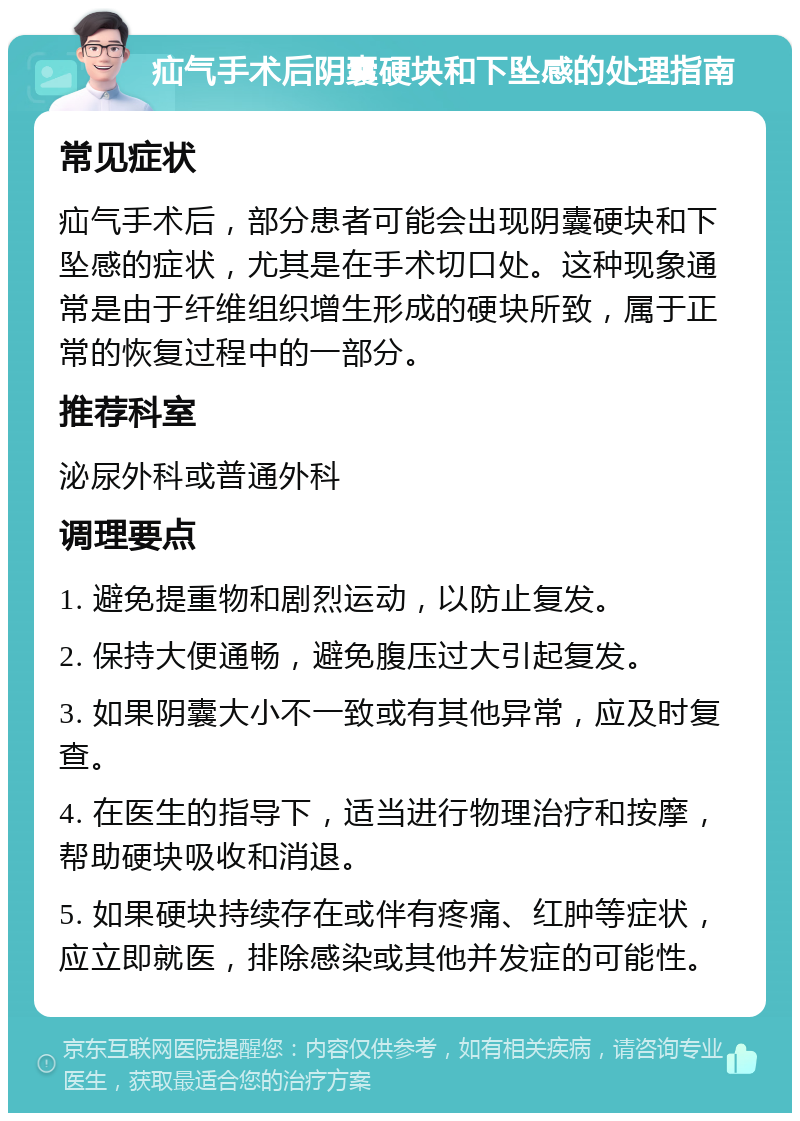 疝气手术后阴囊硬块和下坠感的处理指南 常见症状 疝气手术后，部分患者可能会出现阴囊硬块和下坠感的症状，尤其是在手术切口处。这种现象通常是由于纤维组织增生形成的硬块所致，属于正常的恢复过程中的一部分。 推荐科室 泌尿外科或普通外科 调理要点 1. 避免提重物和剧烈运动，以防止复发。 2. 保持大便通畅，避免腹压过大引起复发。 3. 如果阴囊大小不一致或有其他异常，应及时复查。 4. 在医生的指导下，适当进行物理治疗和按摩，帮助硬块吸收和消退。 5. 如果硬块持续存在或伴有疼痛、红肿等症状，应立即就医，排除感染或其他并发症的可能性。