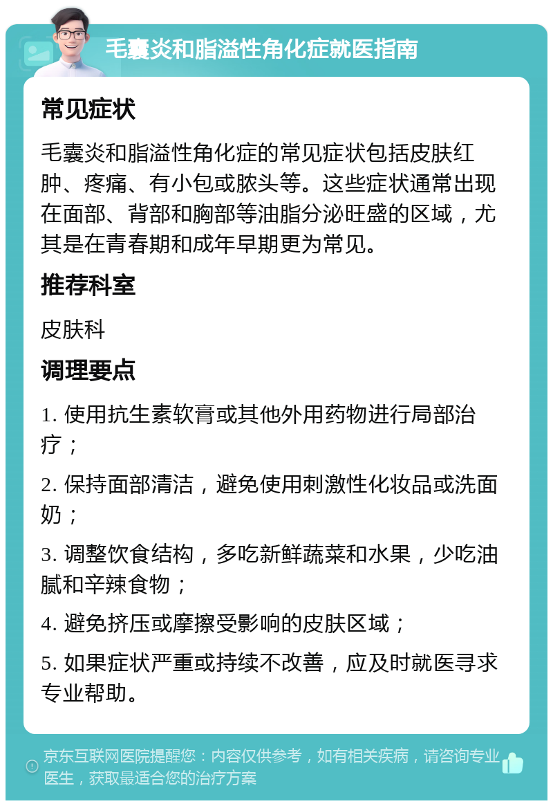 毛囊炎和脂溢性角化症就医指南 常见症状 毛囊炎和脂溢性角化症的常见症状包括皮肤红肿、疼痛、有小包或脓头等。这些症状通常出现在面部、背部和胸部等油脂分泌旺盛的区域，尤其是在青春期和成年早期更为常见。 推荐科室 皮肤科 调理要点 1. 使用抗生素软膏或其他外用药物进行局部治疗； 2. 保持面部清洁，避免使用刺激性化妆品或洗面奶； 3. 调整饮食结构，多吃新鲜蔬菜和水果，少吃油腻和辛辣食物； 4. 避免挤压或摩擦受影响的皮肤区域； 5. 如果症状严重或持续不改善，应及时就医寻求专业帮助。