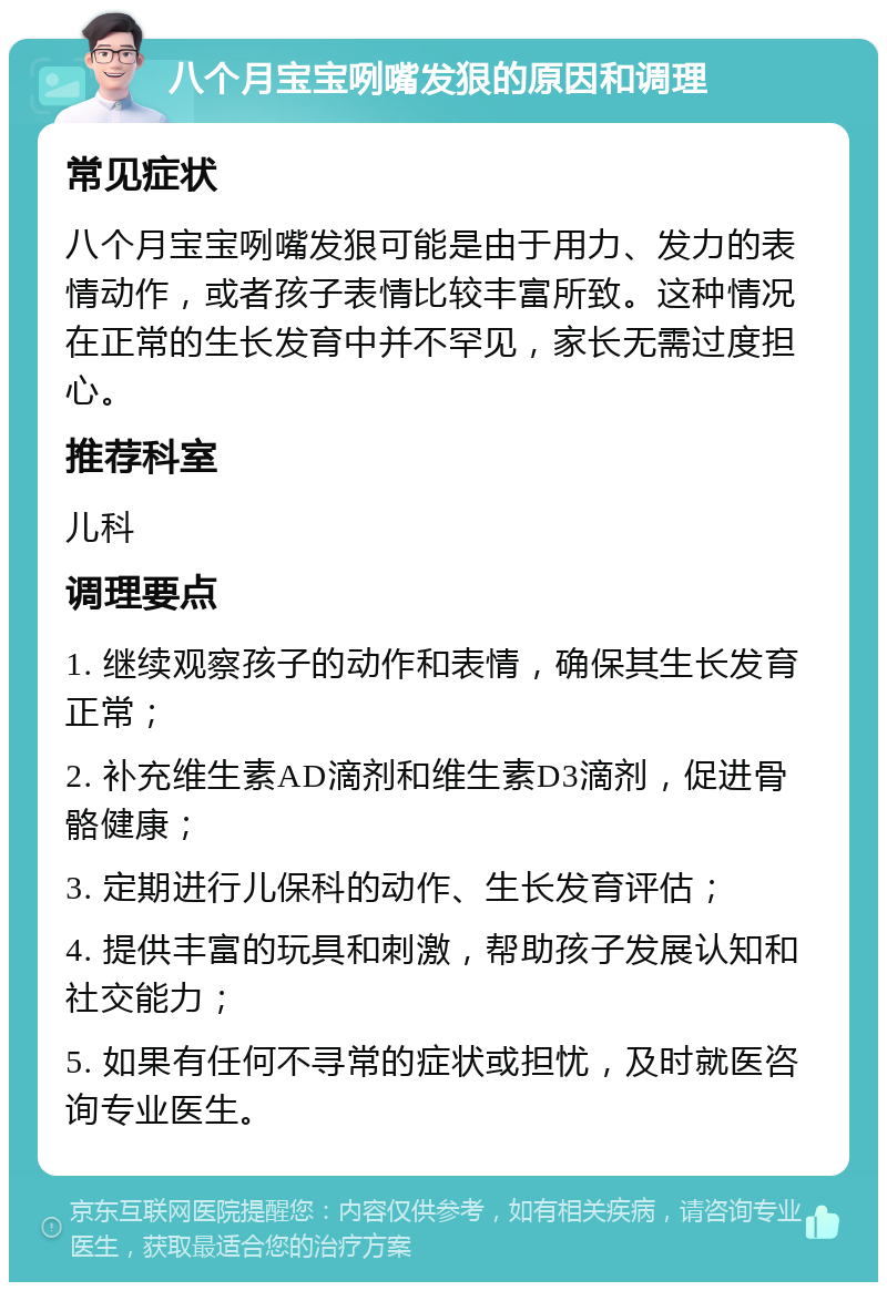 八个月宝宝咧嘴发狠的原因和调理 常见症状 八个月宝宝咧嘴发狠可能是由于用力、发力的表情动作，或者孩子表情比较丰富所致。这种情况在正常的生长发育中并不罕见，家长无需过度担心。 推荐科室 儿科 调理要点 1. 继续观察孩子的动作和表情，确保其生长发育正常； 2. 补充维生素AD滴剂和维生素D3滴剂，促进骨骼健康； 3. 定期进行儿保科的动作、生长发育评估； 4. 提供丰富的玩具和刺激，帮助孩子发展认知和社交能力； 5. 如果有任何不寻常的症状或担忧，及时就医咨询专业医生。