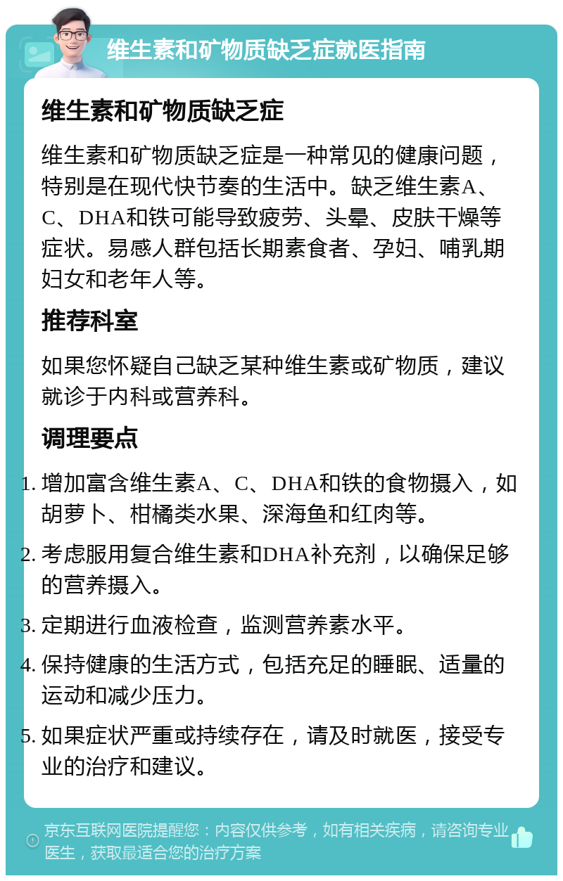 维生素和矿物质缺乏症就医指南 维生素和矿物质缺乏症 维生素和矿物质缺乏症是一种常见的健康问题，特别是在现代快节奏的生活中。缺乏维生素A、C、DHA和铁可能导致疲劳、头晕、皮肤干燥等症状。易感人群包括长期素食者、孕妇、哺乳期妇女和老年人等。 推荐科室 如果您怀疑自己缺乏某种维生素或矿物质，建议就诊于内科或营养科。 调理要点 增加富含维生素A、C、DHA和铁的食物摄入，如胡萝卜、柑橘类水果、深海鱼和红肉等。 考虑服用复合维生素和DHA补充剂，以确保足够的营养摄入。 定期进行血液检查，监测营养素水平。 保持健康的生活方式，包括充足的睡眠、适量的运动和减少压力。 如果症状严重或持续存在，请及时就医，接受专业的治疗和建议。