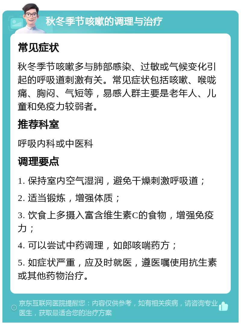 秋冬季节咳嗽的调理与治疗 常见症状 秋冬季节咳嗽多与肺部感染、过敏或气候变化引起的呼吸道刺激有关。常见症状包括咳嗽、喉咙痛、胸闷、气短等，易感人群主要是老年人、儿童和免疫力较弱者。 推荐科室 呼吸内科或中医科 调理要点 1. 保持室内空气湿润，避免干燥刺激呼吸道； 2. 适当锻炼，增强体质； 3. 饮食上多摄入富含维生素C的食物，增强免疫力； 4. 可以尝试中药调理，如郎咳喘药方； 5. 如症状严重，应及时就医，遵医嘱使用抗生素或其他药物治疗。