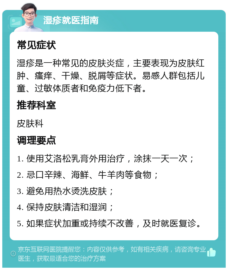 湿疹就医指南 常见症状 湿疹是一种常见的皮肤炎症，主要表现为皮肤红肿、瘙痒、干燥、脱屑等症状。易感人群包括儿童、过敏体质者和免疫力低下者。 推荐科室 皮肤科 调理要点 1. 使用艾洛松乳膏外用治疗，涂抹一天一次； 2. 忌口辛辣、海鲜、牛羊肉等食物； 3. 避免用热水烫洗皮肤； 4. 保持皮肤清洁和湿润； 5. 如果症状加重或持续不改善，及时就医复诊。