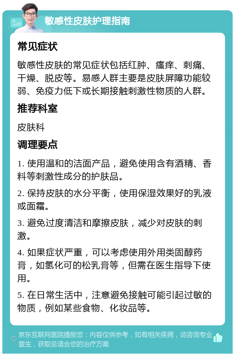 敏感性皮肤护理指南 常见症状 敏感性皮肤的常见症状包括红肿、瘙痒、刺痛、干燥、脱皮等。易感人群主要是皮肤屏障功能较弱、免疫力低下或长期接触刺激性物质的人群。 推荐科室 皮肤科 调理要点 1. 使用温和的洁面产品，避免使用含有酒精、香料等刺激性成分的护肤品。 2. 保持皮肤的水分平衡，使用保湿效果好的乳液或面霜。 3. 避免过度清洁和摩擦皮肤，减少对皮肤的刺激。 4. 如果症状严重，可以考虑使用外用类固醇药膏，如氢化可的松乳膏等，但需在医生指导下使用。 5. 在日常生活中，注意避免接触可能引起过敏的物质，例如某些食物、化妆品等。