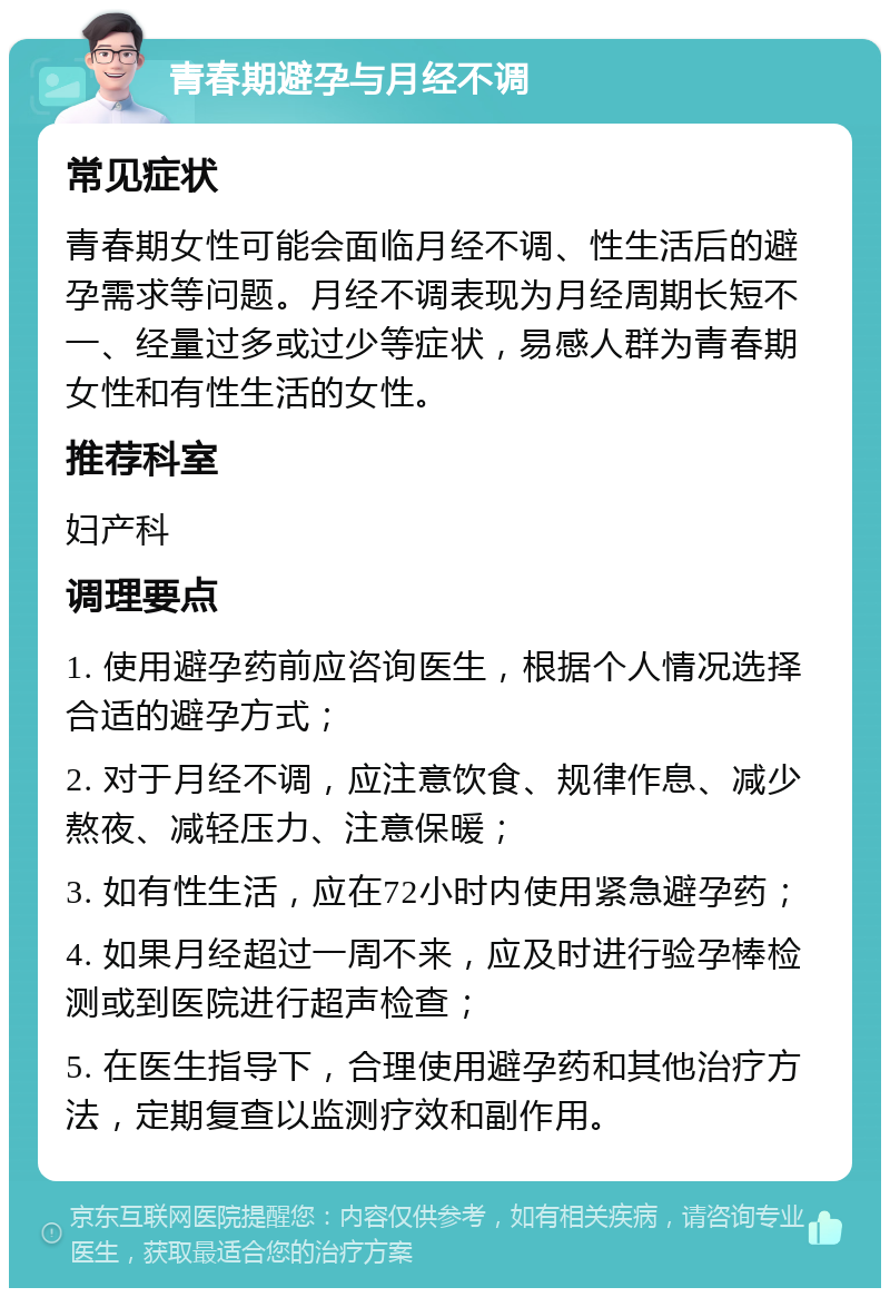 青春期避孕与月经不调 常见症状 青春期女性可能会面临月经不调、性生活后的避孕需求等问题。月经不调表现为月经周期长短不一、经量过多或过少等症状，易感人群为青春期女性和有性生活的女性。 推荐科室 妇产科 调理要点 1. 使用避孕药前应咨询医生，根据个人情况选择合适的避孕方式； 2. 对于月经不调，应注意饮食、规律作息、减少熬夜、减轻压力、注意保暖； 3. 如有性生活，应在72小时内使用紧急避孕药； 4. 如果月经超过一周不来，应及时进行验孕棒检测或到医院进行超声检查； 5. 在医生指导下，合理使用避孕药和其他治疗方法，定期复查以监测疗效和副作用。