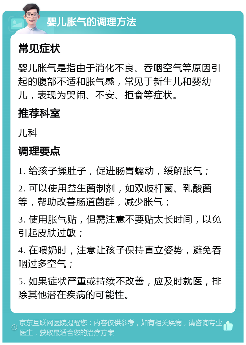 婴儿胀气的调理方法 常见症状 婴儿胀气是指由于消化不良、吞咽空气等原因引起的腹部不适和胀气感，常见于新生儿和婴幼儿，表现为哭闹、不安、拒食等症状。 推荐科室 儿科 调理要点 1. 给孩子揉肚子，促进肠胃蠕动，缓解胀气； 2. 可以使用益生菌制剂，如双歧杆菌、乳酸菌等，帮助改善肠道菌群，减少胀气； 3. 使用胀气贴，但需注意不要贴太长时间，以免引起皮肤过敏； 4. 在喂奶时，注意让孩子保持直立姿势，避免吞咽过多空气； 5. 如果症状严重或持续不改善，应及时就医，排除其他潜在疾病的可能性。