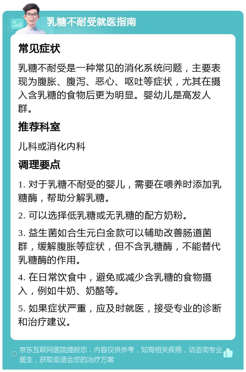 乳糖不耐受就医指南 常见症状 乳糖不耐受是一种常见的消化系统问题，主要表现为腹胀、腹泻、恶心、呕吐等症状，尤其在摄入含乳糖的食物后更为明显。婴幼儿是高发人群。 推荐科室 儿科或消化内科 调理要点 1. 对于乳糖不耐受的婴儿，需要在喂养时添加乳糖酶，帮助分解乳糖。 2. 可以选择低乳糖或无乳糖的配方奶粉。 3. 益生菌如合生元白金款可以辅助改善肠道菌群，缓解腹胀等症状，但不含乳糖酶，不能替代乳糖酶的作用。 4. 在日常饮食中，避免或减少含乳糖的食物摄入，例如牛奶、奶酪等。 5. 如果症状严重，应及时就医，接受专业的诊断和治疗建议。