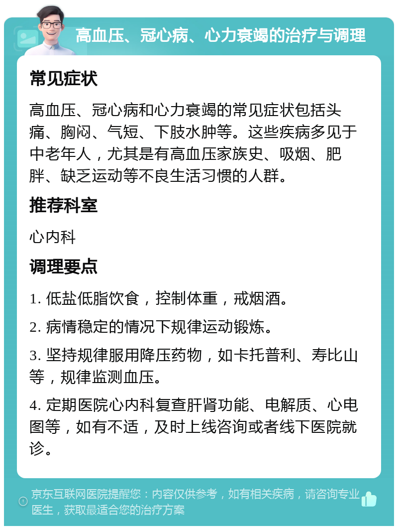 高血压、冠心病、心力衰竭的治疗与调理 常见症状 高血压、冠心病和心力衰竭的常见症状包括头痛、胸闷、气短、下肢水肿等。这些疾病多见于中老年人，尤其是有高血压家族史、吸烟、肥胖、缺乏运动等不良生活习惯的人群。 推荐科室 心内科 调理要点 1. 低盐低脂饮食，控制体重，戒烟酒。 2. 病情稳定的情况下规律运动锻炼。 3. 坚持规律服用降压药物，如卡托普利、寿比山等，规律监测血压。 4. 定期医院心内科复查肝肾功能、电解质、心电图等，如有不适，及时上线咨询或者线下医院就诊。