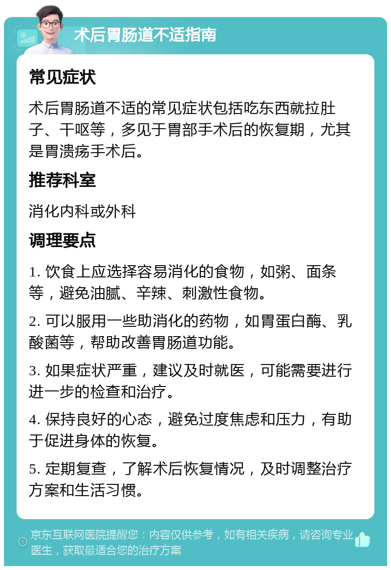 术后胃肠道不适指南 常见症状 术后胃肠道不适的常见症状包括吃东西就拉肚子、干呕等，多见于胃部手术后的恢复期，尤其是胃溃疡手术后。 推荐科室 消化内科或外科 调理要点 1. 饮食上应选择容易消化的食物，如粥、面条等，避免油腻、辛辣、刺激性食物。 2. 可以服用一些助消化的药物，如胃蛋白酶、乳酸菌等，帮助改善胃肠道功能。 3. 如果症状严重，建议及时就医，可能需要进行进一步的检查和治疗。 4. 保持良好的心态，避免过度焦虑和压力，有助于促进身体的恢复。 5. 定期复查，了解术后恢复情况，及时调整治疗方案和生活习惯。