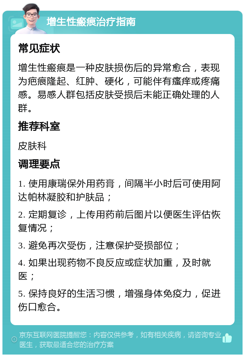 增生性瘢痕治疗指南 常见症状 增生性瘢痕是一种皮肤损伤后的异常愈合，表现为疤痕隆起、红肿、硬化，可能伴有瘙痒或疼痛感。易感人群包括皮肤受损后未能正确处理的人群。 推荐科室 皮肤科 调理要点 1. 使用康瑞保外用药膏，间隔半小时后可使用阿达帕林凝胶和护肤品； 2. 定期复诊，上传用药前后图片以便医生评估恢复情况； 3. 避免再次受伤，注意保护受损部位； 4. 如果出现药物不良反应或症状加重，及时就医； 5. 保持良好的生活习惯，增强身体免疫力，促进伤口愈合。