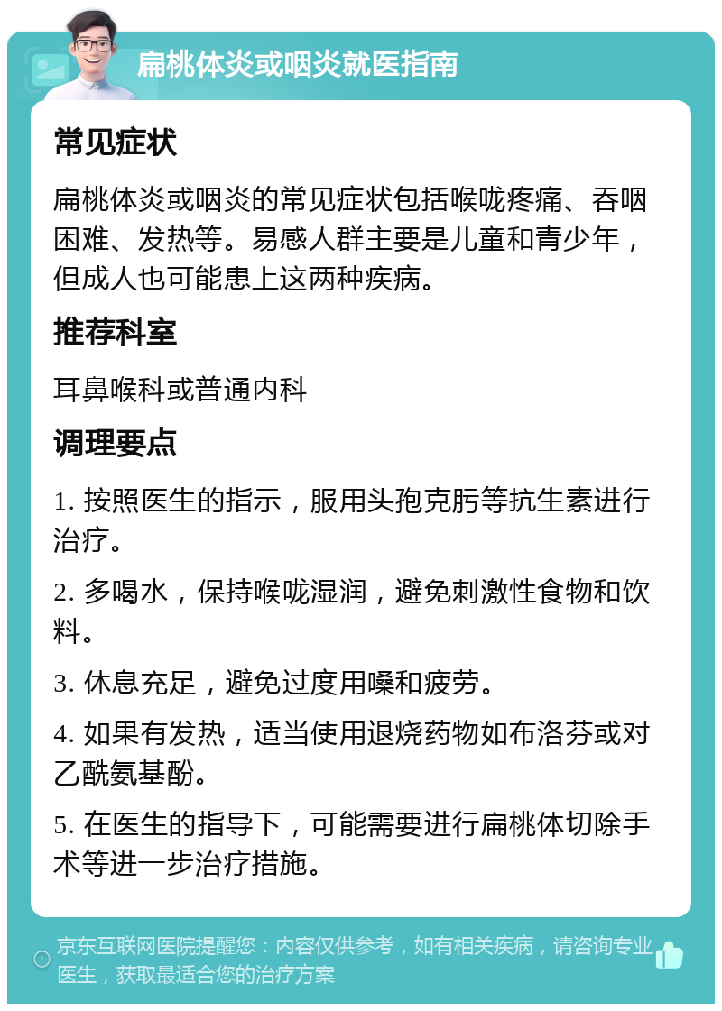 扁桃体炎或咽炎就医指南 常见症状 扁桃体炎或咽炎的常见症状包括喉咙疼痛、吞咽困难、发热等。易感人群主要是儿童和青少年，但成人也可能患上这两种疾病。 推荐科室 耳鼻喉科或普通内科 调理要点 1. 按照医生的指示，服用头孢克肟等抗生素进行治疗。 2. 多喝水，保持喉咙湿润，避免刺激性食物和饮料。 3. 休息充足，避免过度用嗓和疲劳。 4. 如果有发热，适当使用退烧药物如布洛芬或对乙酰氨基酚。 5. 在医生的指导下，可能需要进行扁桃体切除手术等进一步治疗措施。