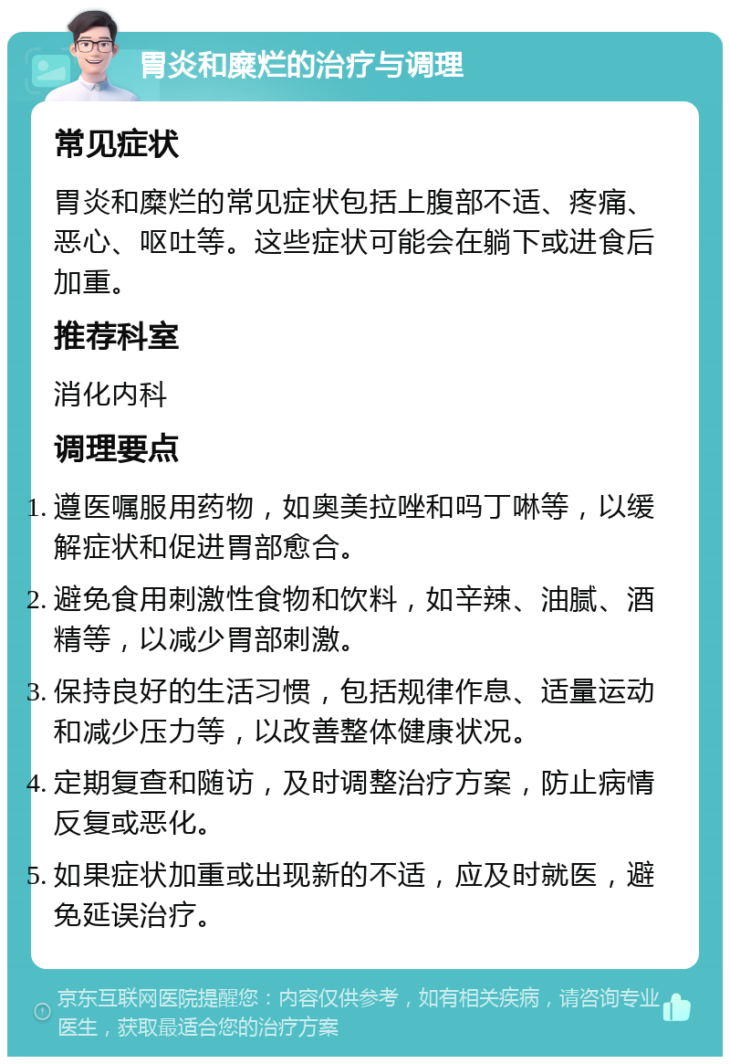 胃炎和糜烂的治疗与调理 常见症状 胃炎和糜烂的常见症状包括上腹部不适、疼痛、恶心、呕吐等。这些症状可能会在躺下或进食后加重。 推荐科室 消化内科 调理要点 遵医嘱服用药物，如奥美拉唑和吗丁啉等，以缓解症状和促进胃部愈合。 避免食用刺激性食物和饮料，如辛辣、油腻、酒精等，以减少胃部刺激。 保持良好的生活习惯，包括规律作息、适量运动和减少压力等，以改善整体健康状况。 定期复查和随访，及时调整治疗方案，防止病情反复或恶化。 如果症状加重或出现新的不适，应及时就医，避免延误治疗。