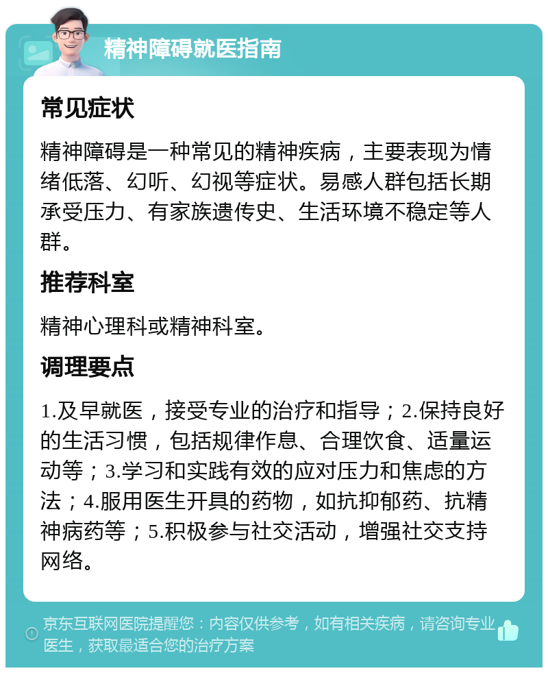 精神障碍就医指南 常见症状 精神障碍是一种常见的精神疾病，主要表现为情绪低落、幻听、幻视等症状。易感人群包括长期承受压力、有家族遗传史、生活环境不稳定等人群。 推荐科室 精神心理科或精神科室。 调理要点 1.及早就医，接受专业的治疗和指导；2.保持良好的生活习惯，包括规律作息、合理饮食、适量运动等；3.学习和实践有效的应对压力和焦虑的方法；4.服用医生开具的药物，如抗抑郁药、抗精神病药等；5.积极参与社交活动，增强社交支持网络。