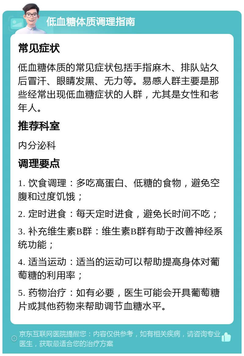 低血糖体质调理指南 常见症状 低血糖体质的常见症状包括手指麻木、排队站久后冒汗、眼睛发黑、无力等。易感人群主要是那些经常出现低血糖症状的人群，尤其是女性和老年人。 推荐科室 内分泌科 调理要点 1. 饮食调理：多吃高蛋白、低糖的食物，避免空腹和过度饥饿； 2. 定时进食：每天定时进食，避免长时间不吃； 3. 补充维生素B群：维生素B群有助于改善神经系统功能； 4. 适当运动：适当的运动可以帮助提高身体对葡萄糖的利用率； 5. 药物治疗：如有必要，医生可能会开具葡萄糖片或其他药物来帮助调节血糖水平。