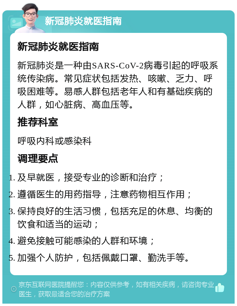 新冠肺炎就医指南 新冠肺炎就医指南 新冠肺炎是一种由SARS-CoV-2病毒引起的呼吸系统传染病。常见症状包括发热、咳嗽、乏力、呼吸困难等。易感人群包括老年人和有基础疾病的人群，如心脏病、高血压等。 推荐科室 呼吸内科或感染科 调理要点 及早就医，接受专业的诊断和治疗； 遵循医生的用药指导，注意药物相互作用； 保持良好的生活习惯，包括充足的休息、均衡的饮食和适当的运动； 避免接触可能感染的人群和环境； 加强个人防护，包括佩戴口罩、勤洗手等。