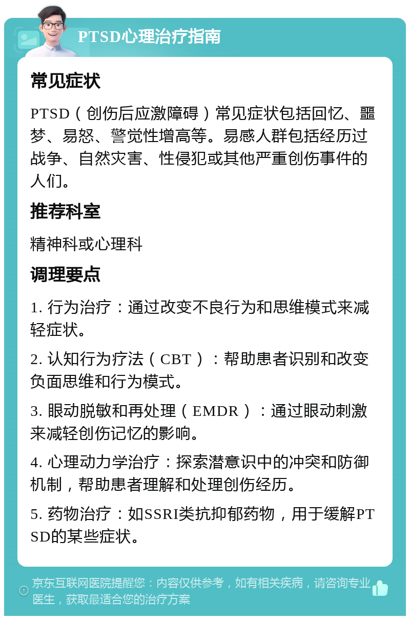 PTSD心理治疗指南 常见症状 PTSD（创伤后应激障碍）常见症状包括回忆、噩梦、易怒、警觉性增高等。易感人群包括经历过战争、自然灾害、性侵犯或其他严重创伤事件的人们。 推荐科室 精神科或心理科 调理要点 1. 行为治疗：通过改变不良行为和思维模式来减轻症状。 2. 认知行为疗法（CBT）：帮助患者识别和改变负面思维和行为模式。 3. 眼动脱敏和再处理（EMDR）：通过眼动刺激来减轻创伤记忆的影响。 4. 心理动力学治疗：探索潜意识中的冲突和防御机制，帮助患者理解和处理创伤经历。 5. 药物治疗：如SSRI类抗抑郁药物，用于缓解PTSD的某些症状。