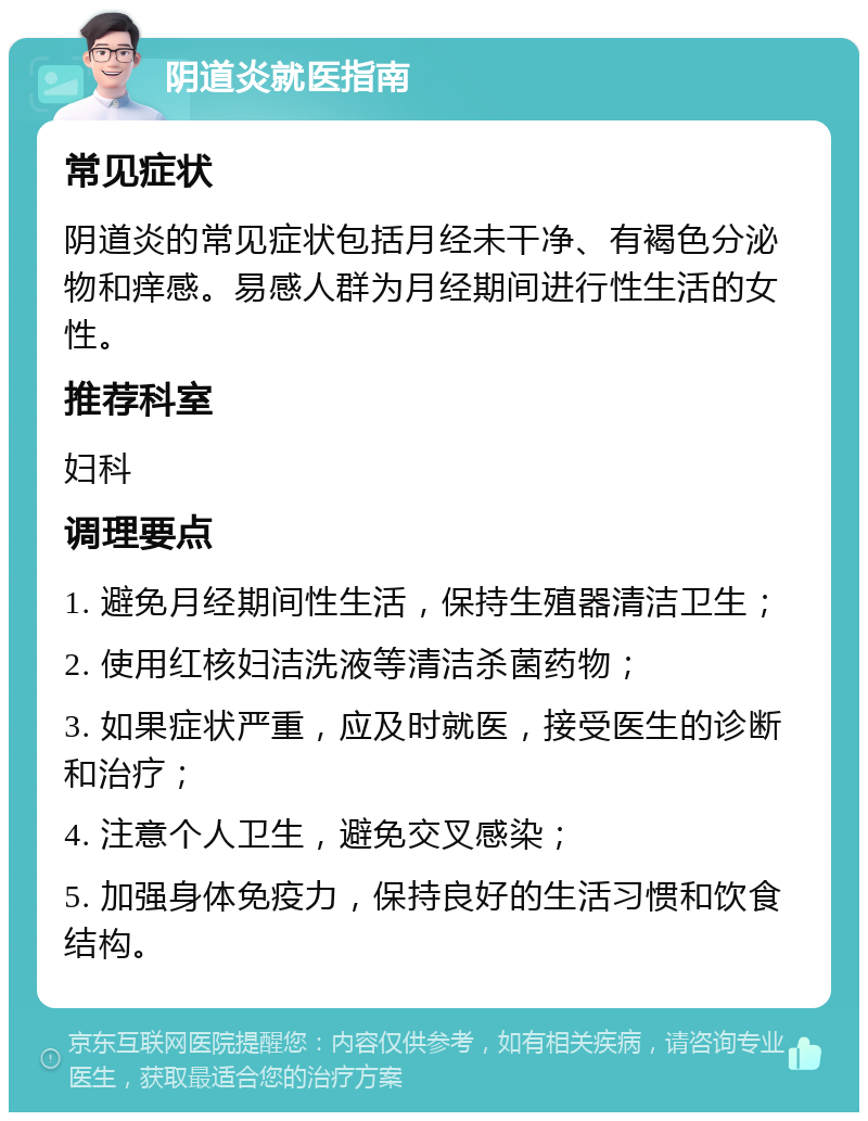 阴道炎就医指南 常见症状 阴道炎的常见症状包括月经未干净、有褐色分泌物和痒感。易感人群为月经期间进行性生活的女性。 推荐科室 妇科 调理要点 1. 避免月经期间性生活，保持生殖器清洁卫生； 2. 使用红核妇洁洗液等清洁杀菌药物； 3. 如果症状严重，应及时就医，接受医生的诊断和治疗； 4. 注意个人卫生，避免交叉感染； 5. 加强身体免疫力，保持良好的生活习惯和饮食结构。