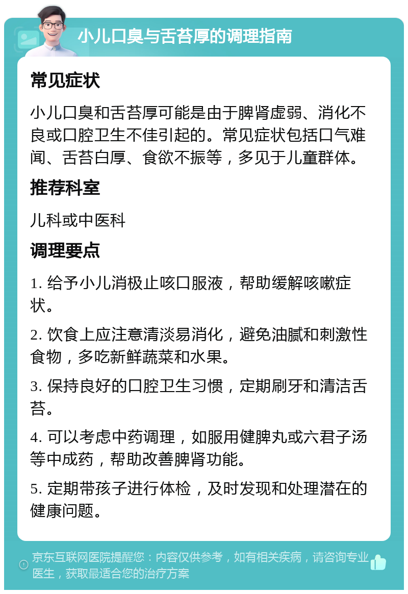 小儿口臭与舌苔厚的调理指南 常见症状 小儿口臭和舌苔厚可能是由于脾肾虚弱、消化不良或口腔卫生不佳引起的。常见症状包括口气难闻、舌苔白厚、食欲不振等，多见于儿童群体。 推荐科室 儿科或中医科 调理要点 1. 给予小儿消极止咳口服液，帮助缓解咳嗽症状。 2. 饮食上应注意清淡易消化，避免油腻和刺激性食物，多吃新鲜蔬菜和水果。 3. 保持良好的口腔卫生习惯，定期刷牙和清洁舌苔。 4. 可以考虑中药调理，如服用健脾丸或六君子汤等中成药，帮助改善脾肾功能。 5. 定期带孩子进行体检，及时发现和处理潜在的健康问题。