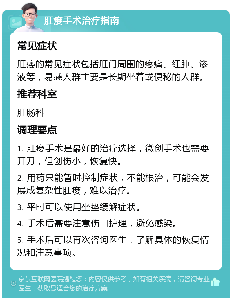 肛瘘手术治疗指南 常见症状 肛瘘的常见症状包括肛门周围的疼痛、红肿、渗液等，易感人群主要是长期坐着或便秘的人群。 推荐科室 肛肠科 调理要点 1. 肛瘘手术是最好的治疗选择，微创手术也需要开刀，但创伤小，恢复快。 2. 用药只能暂时控制症状，不能根治，可能会发展成复杂性肛瘘，难以治疗。 3. 平时可以使用坐垫缓解症状。 4. 手术后需要注意伤口护理，避免感染。 5. 手术后可以再次咨询医生，了解具体的恢复情况和注意事项。