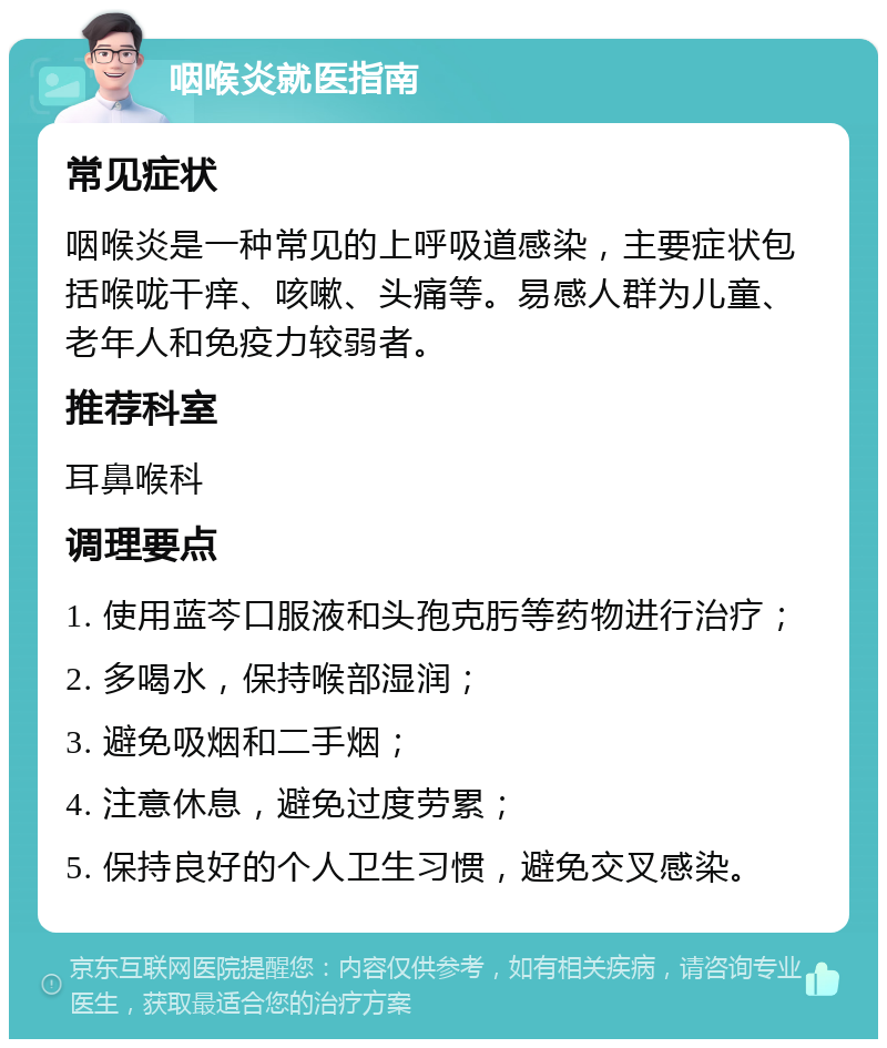 咽喉炎就医指南 常见症状 咽喉炎是一种常见的上呼吸道感染，主要症状包括喉咙干痒、咳嗽、头痛等。易感人群为儿童、老年人和免疫力较弱者。 推荐科室 耳鼻喉科 调理要点 1. 使用蓝芩口服液和头孢克肟等药物进行治疗； 2. 多喝水，保持喉部湿润； 3. 避免吸烟和二手烟； 4. 注意休息，避免过度劳累； 5. 保持良好的个人卫生习惯，避免交叉感染。