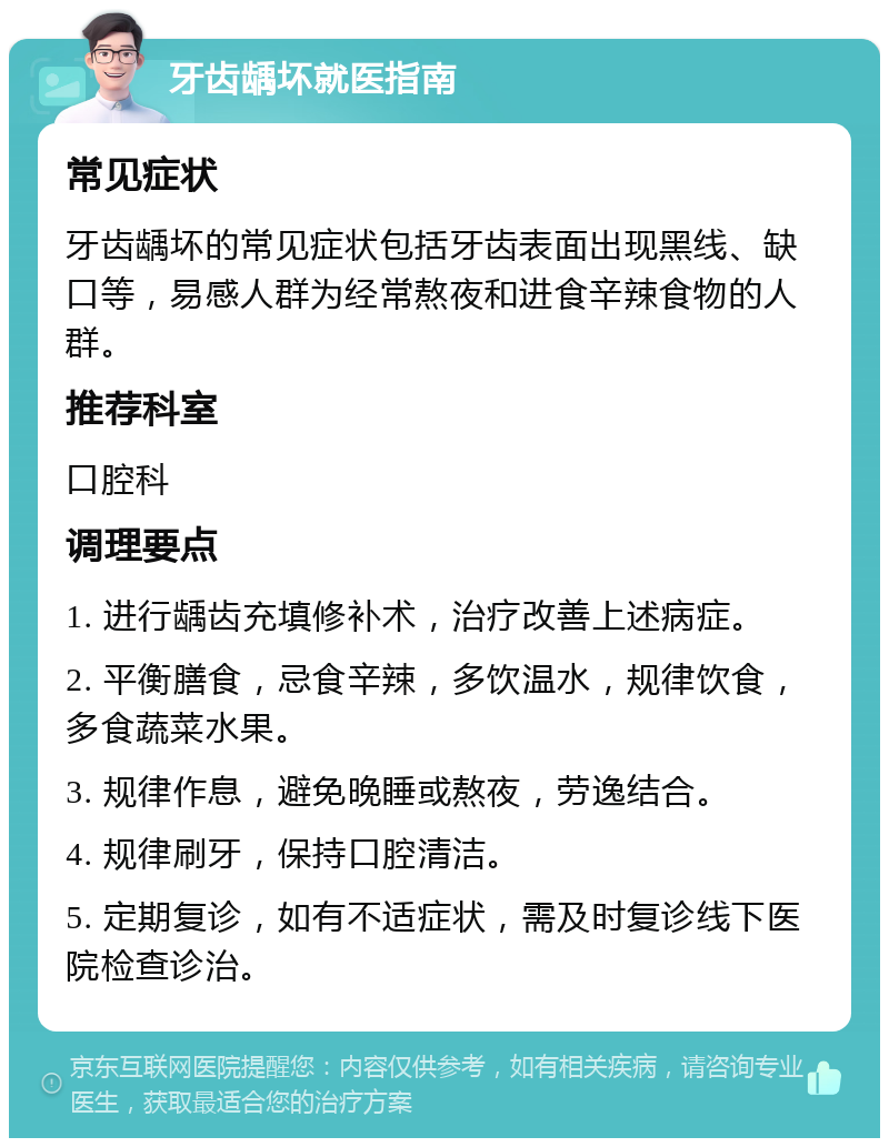 牙齿龋坏就医指南 常见症状 牙齿龋坏的常见症状包括牙齿表面出现黑线、缺口等，易感人群为经常熬夜和进食辛辣食物的人群。 推荐科室 口腔科 调理要点 1. 进行龋齿充填修补术，治疗改善上述病症。 2. 平衡膳食，忌食辛辣，多饮温水，规律饮食，多食蔬菜水果。 3. 规律作息，避免晚睡或熬夜，劳逸结合。 4. 规律刷牙，保持口腔清洁。 5. 定期复诊，如有不适症状，需及时复诊线下医院检查诊治。