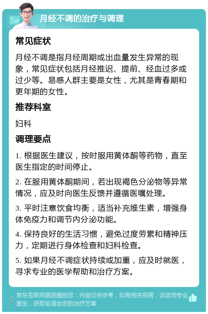 月经不调的治疗与调理 常见症状 月经不调是指月经周期或出血量发生异常的现象，常见症状包括月经推迟、提前、经血过多或过少等。易感人群主要是女性，尤其是青春期和更年期的女性。 推荐科室 妇科 调理要点 1. 根据医生建议，按时服用黄体酮等药物，直至医生指定的时间停止。 2. 在服用黄体酮期间，若出现褐色分泌物等异常情况，应及时向医生反馈并遵循医嘱处理。 3. 平时注意饮食均衡，适当补充维生素，增强身体免疫力和调节内分泌功能。 4. 保持良好的生活习惯，避免过度劳累和精神压力，定期进行身体检查和妇科检查。 5. 如果月经不调症状持续或加重，应及时就医，寻求专业的医学帮助和治疗方案。