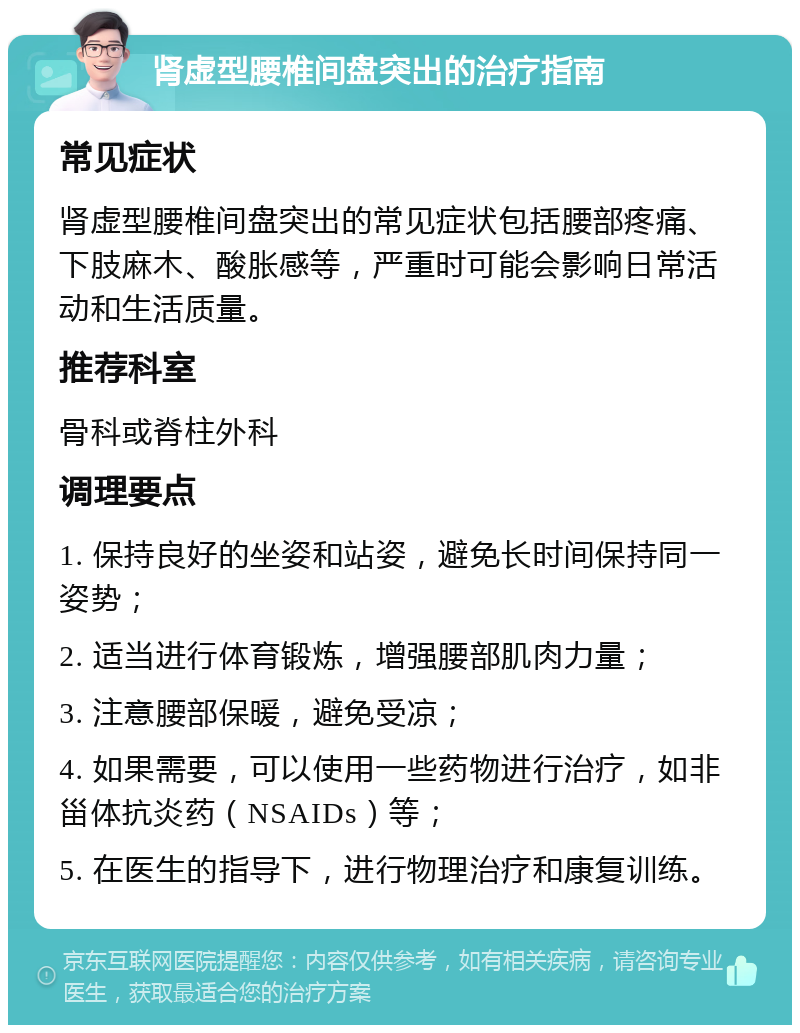 肾虚型腰椎间盘突出的治疗指南 常见症状 肾虚型腰椎间盘突出的常见症状包括腰部疼痛、下肢麻木、酸胀感等，严重时可能会影响日常活动和生活质量。 推荐科室 骨科或脊柱外科 调理要点 1. 保持良好的坐姿和站姿，避免长时间保持同一姿势； 2. 适当进行体育锻炼，增强腰部肌肉力量； 3. 注意腰部保暖，避免受凉； 4. 如果需要，可以使用一些药物进行治疗，如非甾体抗炎药（NSAIDs）等； 5. 在医生的指导下，进行物理治疗和康复训练。