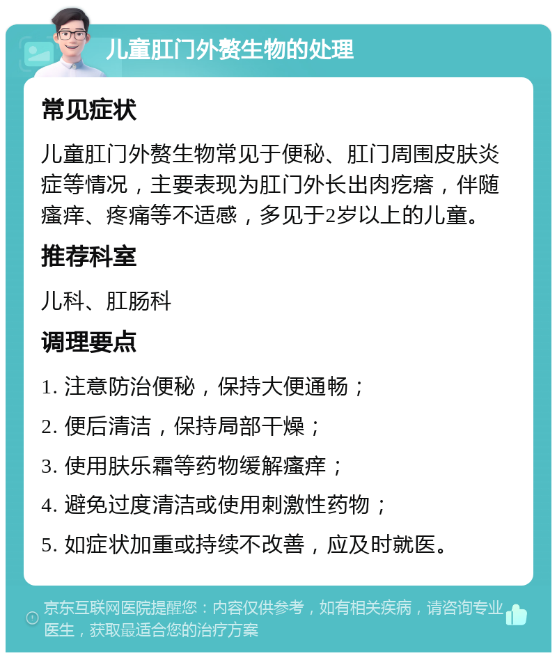 儿童肛门外赘生物的处理 常见症状 儿童肛门外赘生物常见于便秘、肛门周围皮肤炎症等情况，主要表现为肛门外长出肉疙瘩，伴随瘙痒、疼痛等不适感，多见于2岁以上的儿童。 推荐科室 儿科、肛肠科 调理要点 1. 注意防治便秘，保持大便通畅； 2. 便后清洁，保持局部干燥； 3. 使用肤乐霜等药物缓解瘙痒； 4. 避免过度清洁或使用刺激性药物； 5. 如症状加重或持续不改善，应及时就医。