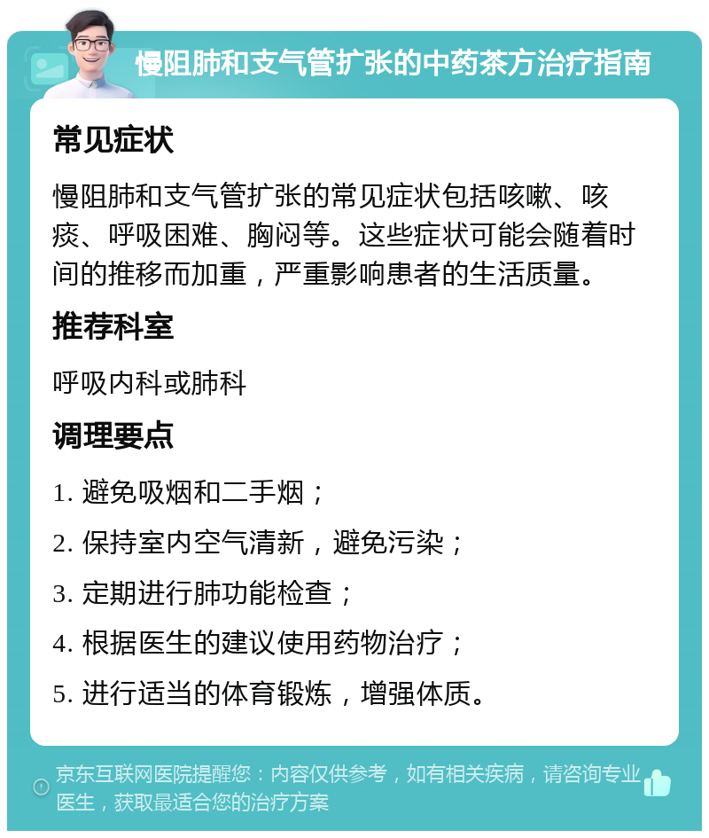 慢阻肺和支气管扩张的中药茶方治疗指南 常见症状 慢阻肺和支气管扩张的常见症状包括咳嗽、咳痰、呼吸困难、胸闷等。这些症状可能会随着时间的推移而加重，严重影响患者的生活质量。 推荐科室 呼吸内科或肺科 调理要点 1. 避免吸烟和二手烟； 2. 保持室内空气清新，避免污染； 3. 定期进行肺功能检查； 4. 根据医生的建议使用药物治疗； 5. 进行适当的体育锻炼，增强体质。