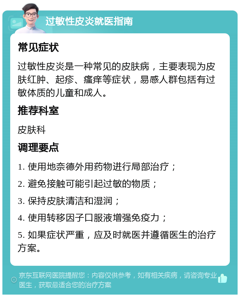 过敏性皮炎就医指南 常见症状 过敏性皮炎是一种常见的皮肤病，主要表现为皮肤红肿、起疹、瘙痒等症状，易感人群包括有过敏体质的儿童和成人。 推荐科室 皮肤科 调理要点 1. 使用地奈德外用药物进行局部治疗； 2. 避免接触可能引起过敏的物质； 3. 保持皮肤清洁和湿润； 4. 使用转移因子口服液增强免疫力； 5. 如果症状严重，应及时就医并遵循医生的治疗方案。