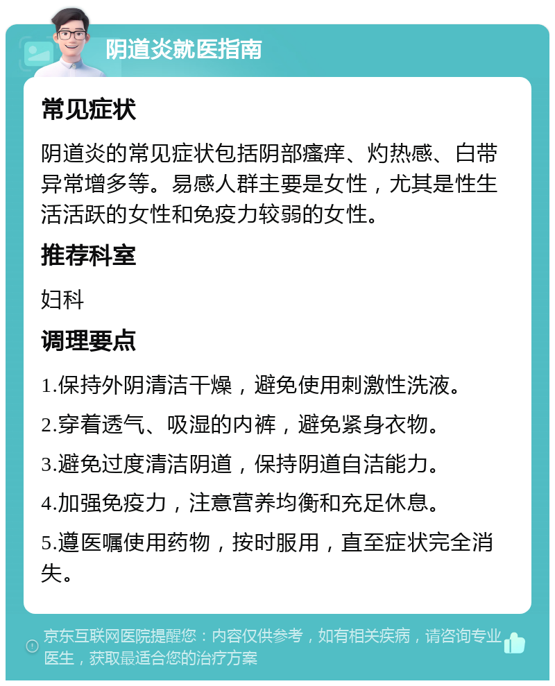 阴道炎就医指南 常见症状 阴道炎的常见症状包括阴部瘙痒、灼热感、白带异常增多等。易感人群主要是女性，尤其是性生活活跃的女性和免疫力较弱的女性。 推荐科室 妇科 调理要点 1.保持外阴清洁干燥，避免使用刺激性洗液。 2.穿着透气、吸湿的内裤，避免紧身衣物。 3.避免过度清洁阴道，保持阴道自洁能力。 4.加强免疫力，注意营养均衡和充足休息。 5.遵医嘱使用药物，按时服用，直至症状完全消失。