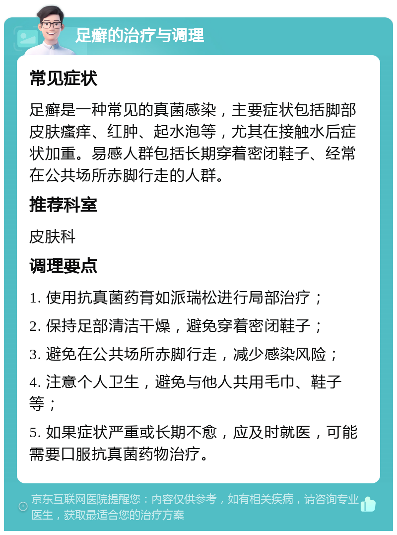 足癣的治疗与调理 常见症状 足癣是一种常见的真菌感染，主要症状包括脚部皮肤瘙痒、红肿、起水泡等，尤其在接触水后症状加重。易感人群包括长期穿着密闭鞋子、经常在公共场所赤脚行走的人群。 推荐科室 皮肤科 调理要点 1. 使用抗真菌药膏如派瑞松进行局部治疗； 2. 保持足部清洁干燥，避免穿着密闭鞋子； 3. 避免在公共场所赤脚行走，减少感染风险； 4. 注意个人卫生，避免与他人共用毛巾、鞋子等； 5. 如果症状严重或长期不愈，应及时就医，可能需要口服抗真菌药物治疗。