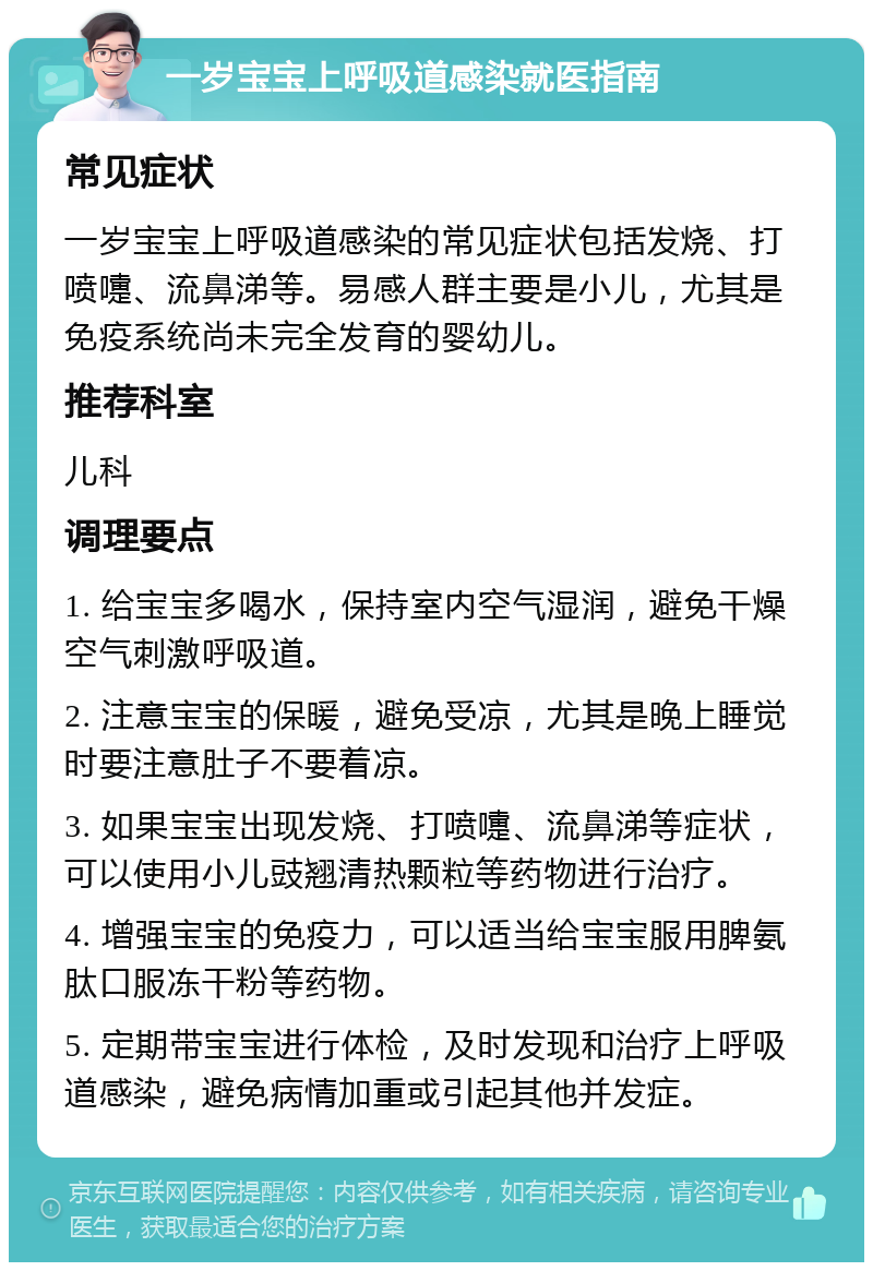 一岁宝宝上呼吸道感染就医指南 常见症状 一岁宝宝上呼吸道感染的常见症状包括发烧、打喷嚏、流鼻涕等。易感人群主要是小儿，尤其是免疫系统尚未完全发育的婴幼儿。 推荐科室 儿科 调理要点 1. 给宝宝多喝水，保持室内空气湿润，避免干燥空气刺激呼吸道。 2. 注意宝宝的保暖，避免受凉，尤其是晚上睡觉时要注意肚子不要着凉。 3. 如果宝宝出现发烧、打喷嚏、流鼻涕等症状，可以使用小儿豉翘清热颗粒等药物进行治疗。 4. 增强宝宝的免疫力，可以适当给宝宝服用脾氨肽口服冻干粉等药物。 5. 定期带宝宝进行体检，及时发现和治疗上呼吸道感染，避免病情加重或引起其他并发症。